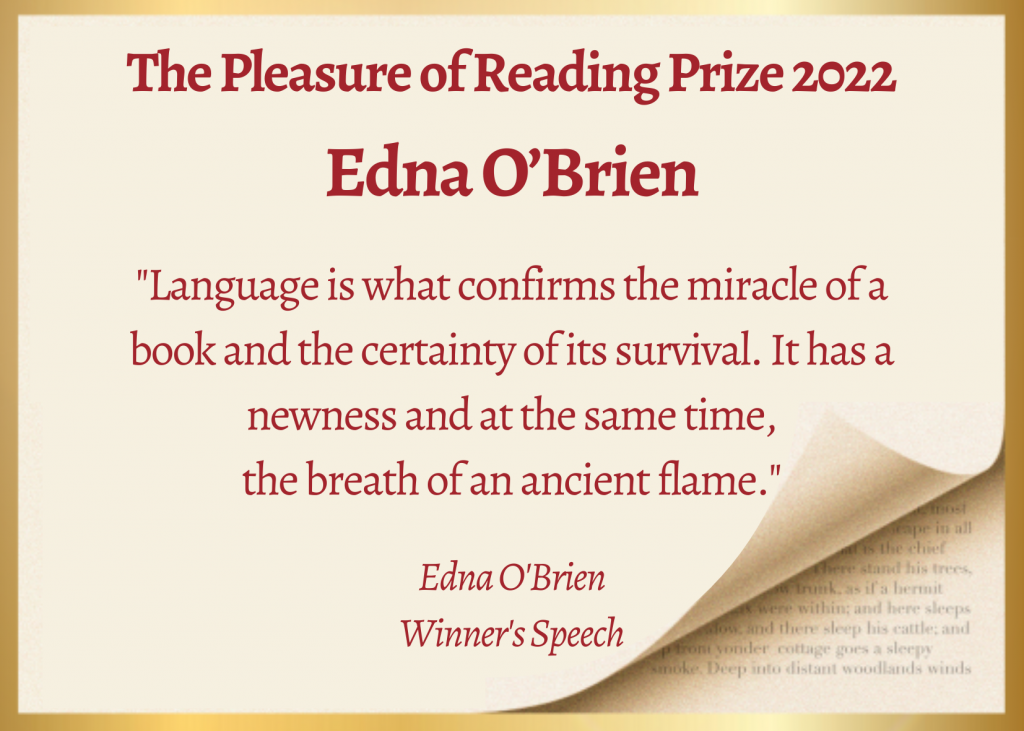 The Pleasure of Reading prize 2022: "Language is what confirms the miracle of a book and the certainty of its survival. It has a newness and at the same time,
the breath of an ancient flame." - Edna O'Brien, Winner's Speech